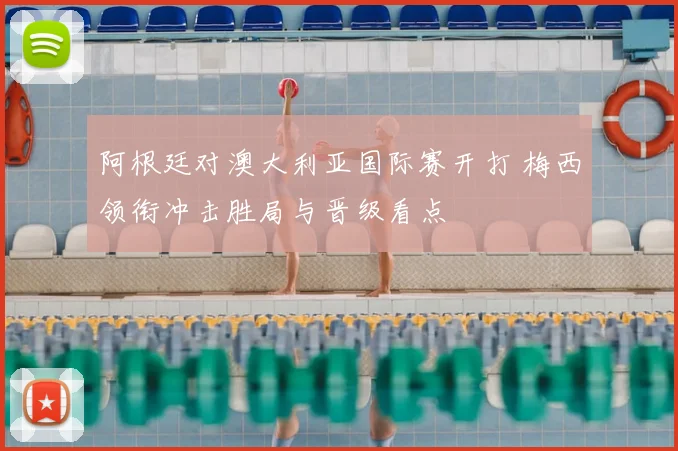 阿根廷对澳大利亚国际赛开打 梅西领衔冲击胜局与晋级看点