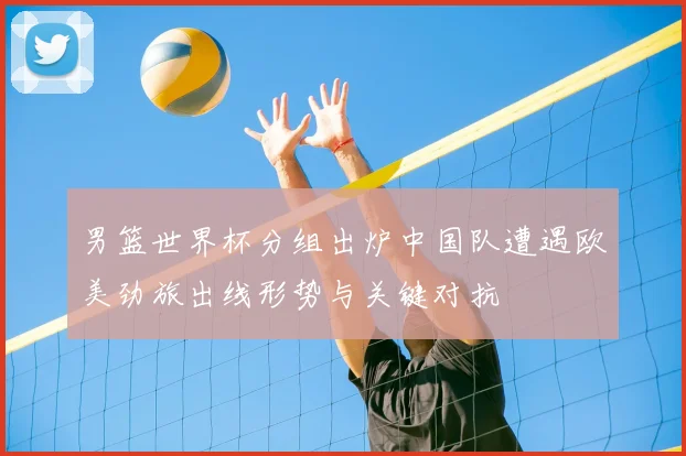 男篮世界杯分组出炉中国队遭遇欧美劲旅出线形势与关键对抗