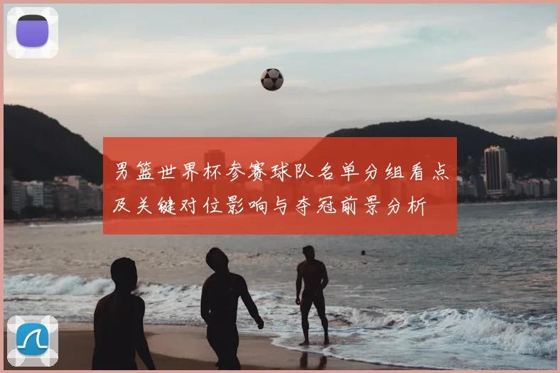 男篮世界杯参赛球队名单分组看点及关键对位影响与夺冠前景分析