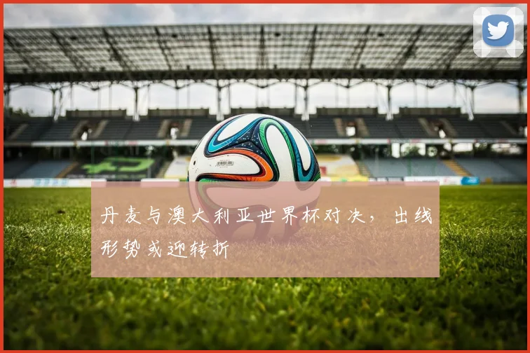 丹麦与澳大利亚世界杯对决,出线形势或迎转折