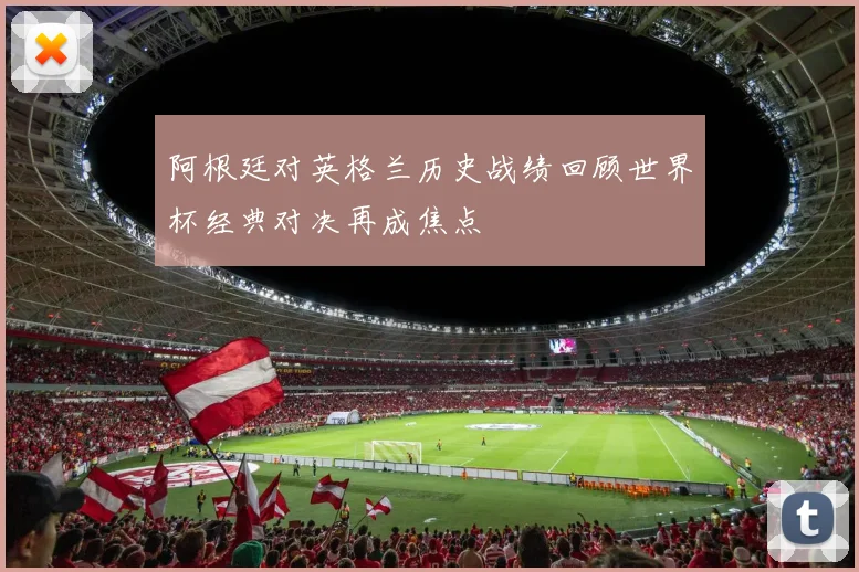阿根廷对英格兰历史战绩回顾世界杯经典对决再成焦点