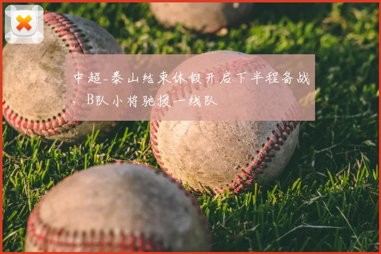 中超_泰山结束休假开启下半程备战,B队小将驰援一线队