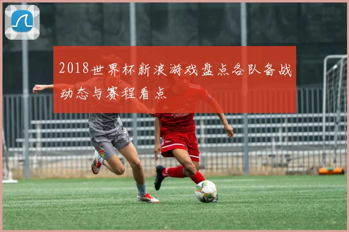 2018世界杯新浪游戏盘点各队备战动态与赛程看点