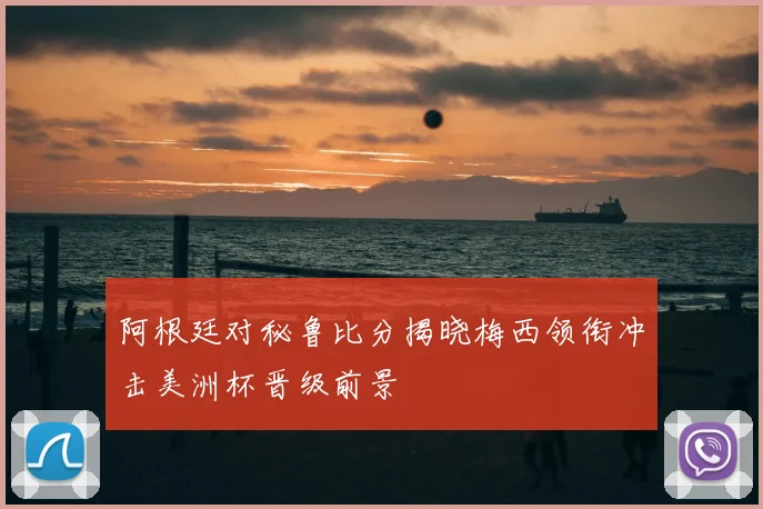 阿根廷对秘鲁比分揭晓梅西领衔冲击美洲杯晋级前景