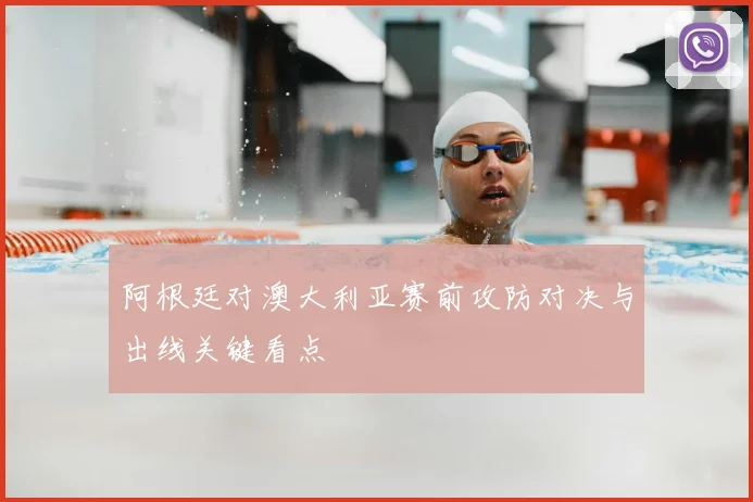 阿根廷对澳大利亚赛前攻防对决与出线关键看点