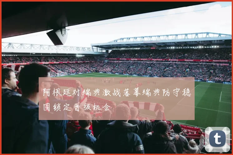 阿根廷对瑞典激战落幕瑞典防守稳固锁定晋级机会