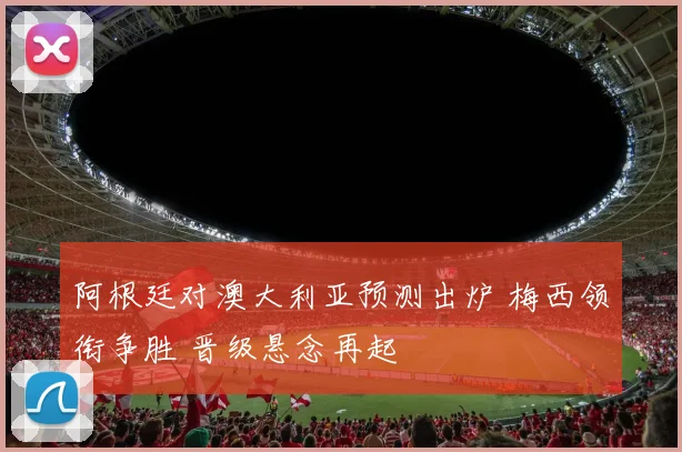 阿根廷对澳大利亚预测出炉 梅西领衔争胜 晋级悬念再起