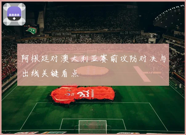 阿根廷对澳大利亚赛前攻防对决与出线关键看点