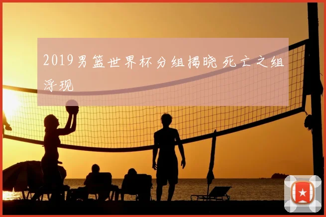 2019男篮世界杯分组揭晓 死亡之组浮现