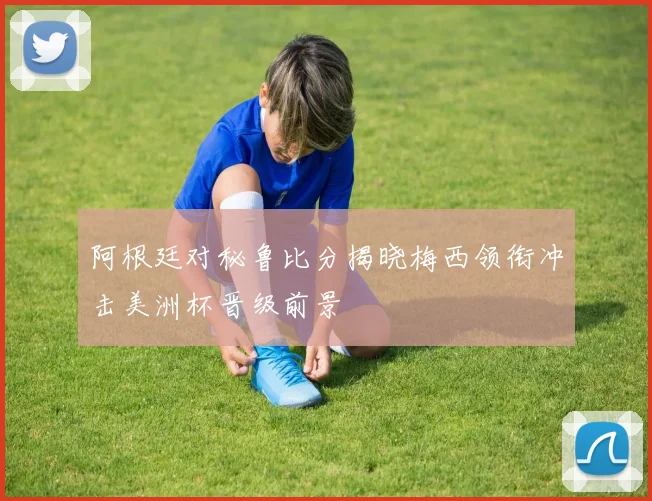 阿根廷对秘鲁比分揭晓梅西领衔冲击美洲杯晋级前景
