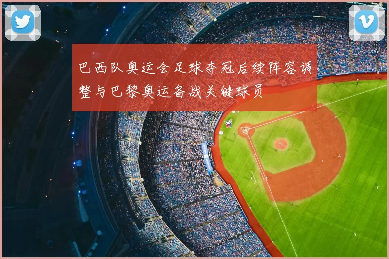 巴西队奥运会足球夺冠后续阵容调整与巴黎奥运备战关键球员