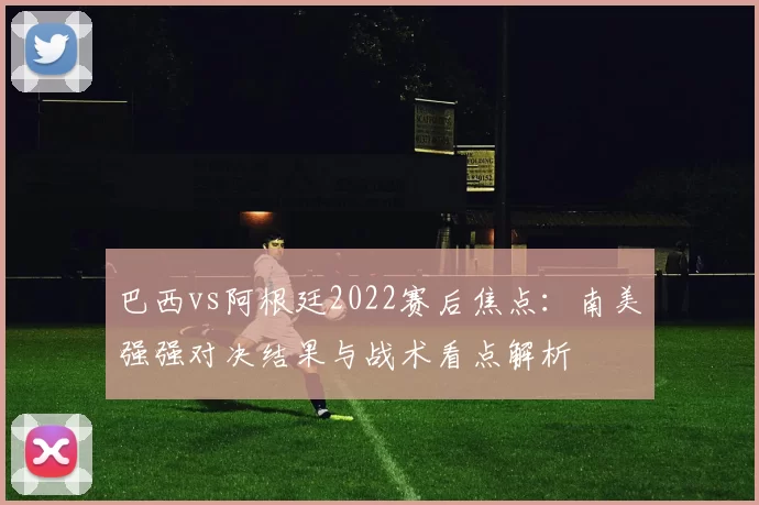 巴西vs阿根廷2022赛后焦点：南美强强对决结果与战术看点解析