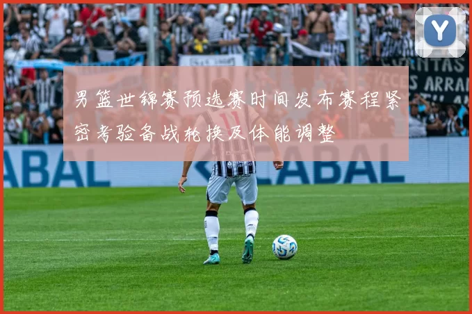 男篮世锦赛预选赛时间发布赛程紧密考验备战轮换及体能调整