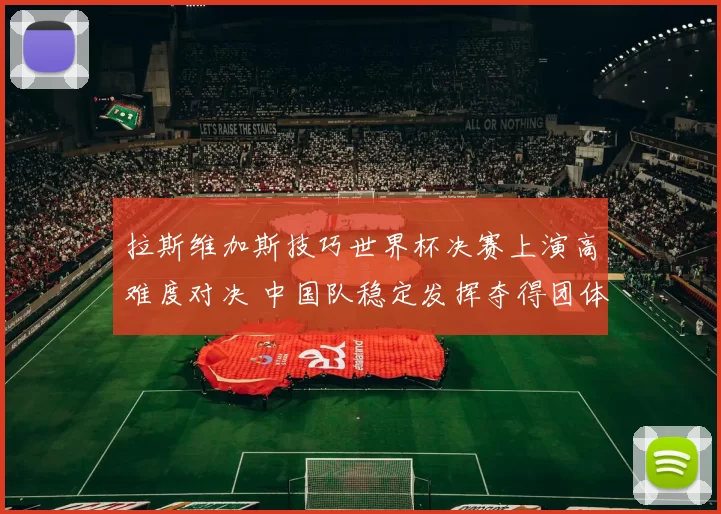 拉斯维加斯技巧世界杯决赛上演高难度对决 中国队稳定发挥夺得团体冠军