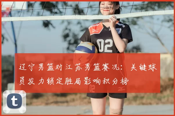 辽宁男篮对江苏男篮赛况:关键球员发力锁定胜局影响积分榜