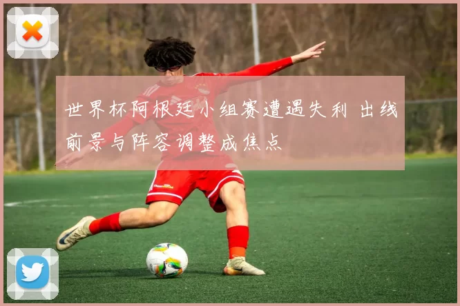 世界杯阿根廷小组赛遭遇失利 出线前景与阵容调整成焦点