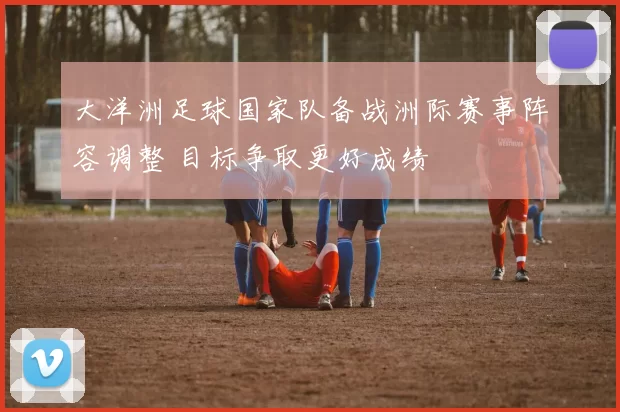 大洋洲足球国家队备战洲际赛事阵容调整 目标争取更好成绩