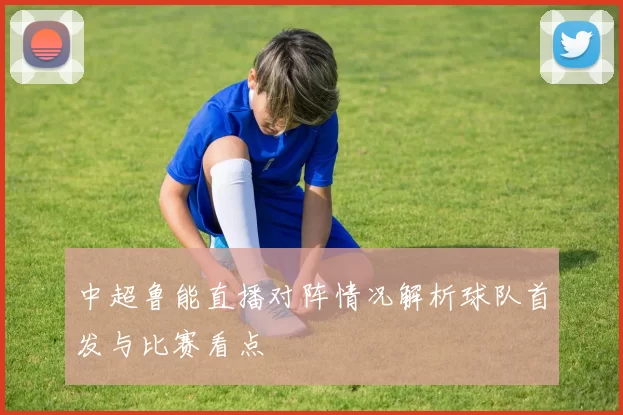 中超鲁能直播对阵情况解析球队首发与比赛看点