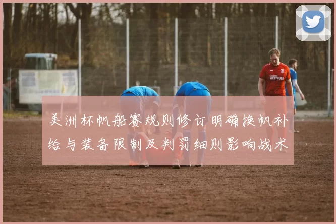 美洲杯帆船赛规则修订明确换帆补给与装备限制及判罚细则影响战术部署