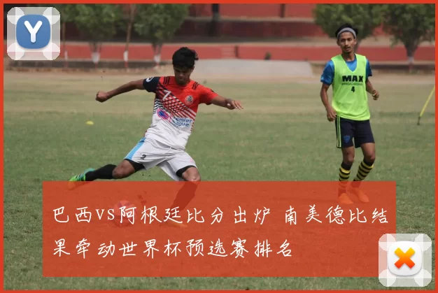 巴西vs阿根廷比分出炉 南美德比结果牵动世界杯预选赛排名