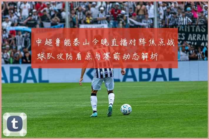 中超鲁能泰山今晚直播对阵焦点战 球队攻防看点与赛前动态解析