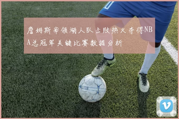 詹姆斯率领湖人队击败热火夺得NBA总冠军关键比赛数据分析