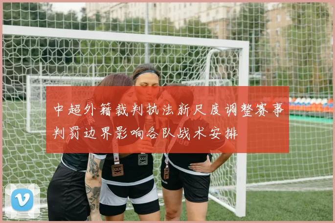 中超外籍裁判执法新尺度调整赛事判罚边界影响各队战术安排