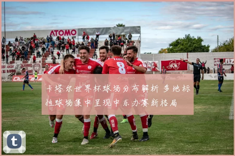 卡塔尔世界杯球场分布解析 多地标性球场集中呈现中东办赛新格局