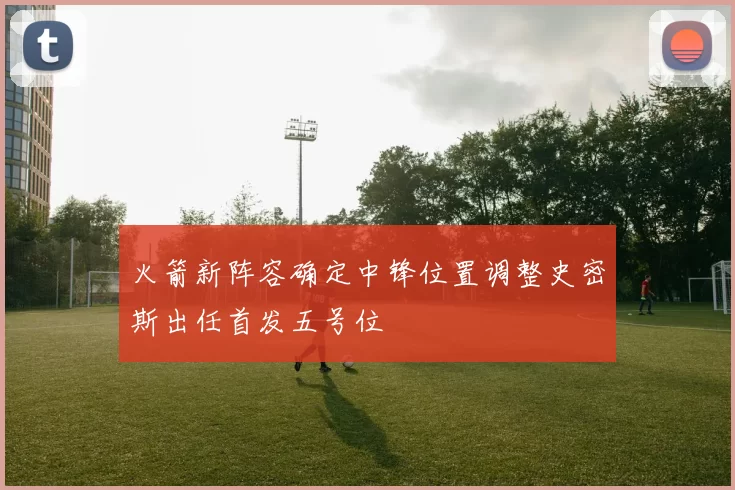 火箭新阵容确定中锋位置调整史密斯出任首发五号位