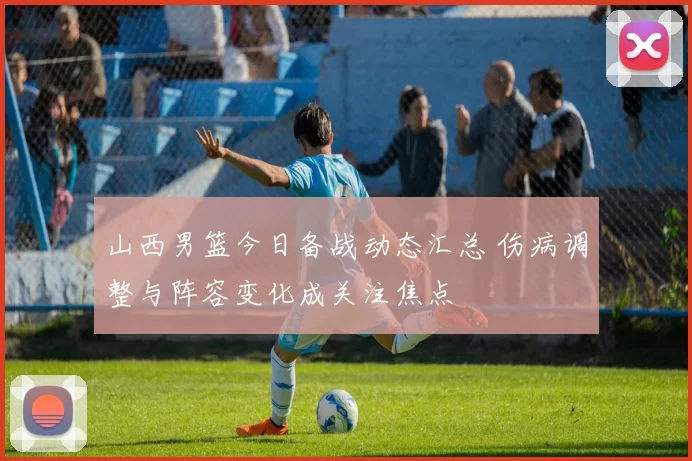 山西男篮今日备战动态汇总 伤病调整与阵容变化成关注焦点