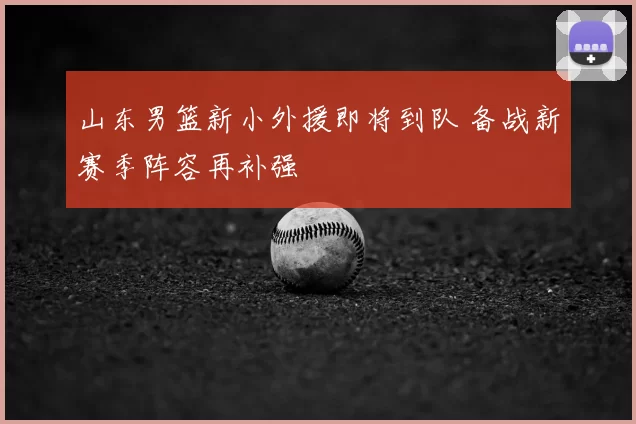 山东男篮新小外援即将到队 备战新赛季阵容再补强