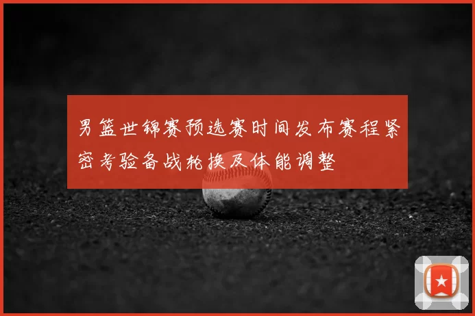 男篮世锦赛预选赛时间发布赛程紧密考验备战轮换及体能调整