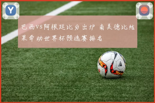 巴西vs阿根廷比分出炉 南美德比结果牵动世界杯预选赛排名