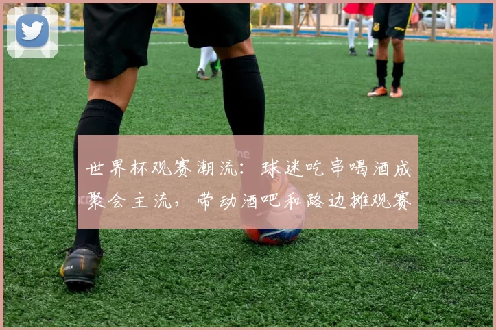 世界杯观赛潮流：球迷吃串喝酒成聚会主流，带动酒吧和路边摊观赛经济
