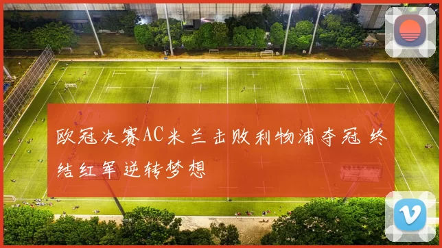 欧冠决赛AC米兰击败利物浦夺冠 终结红军逆转梦想