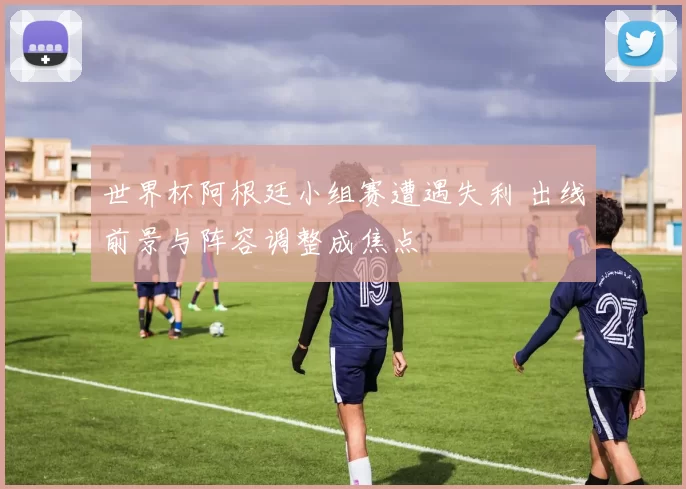 世界杯阿根廷小组赛遭遇失利 出线前景与阵容调整成焦点