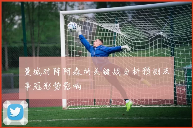 曼城对阵阿森纳关键战分析预测及争冠形势影响