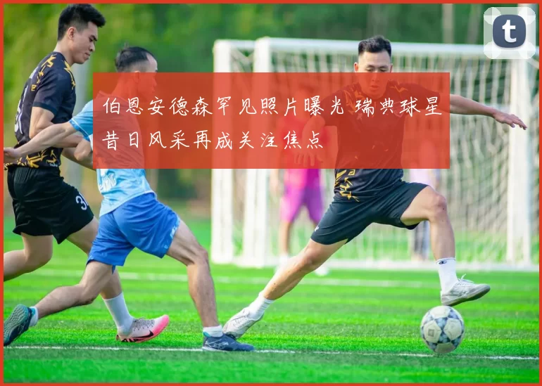 伯恩安德森罕见照片曝光 瑞典球星昔日风采再成关注焦点