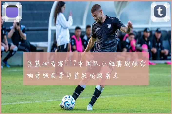 男篮世青赛U17中国队小组赛战绩影响晋级前景与首发轮换看点