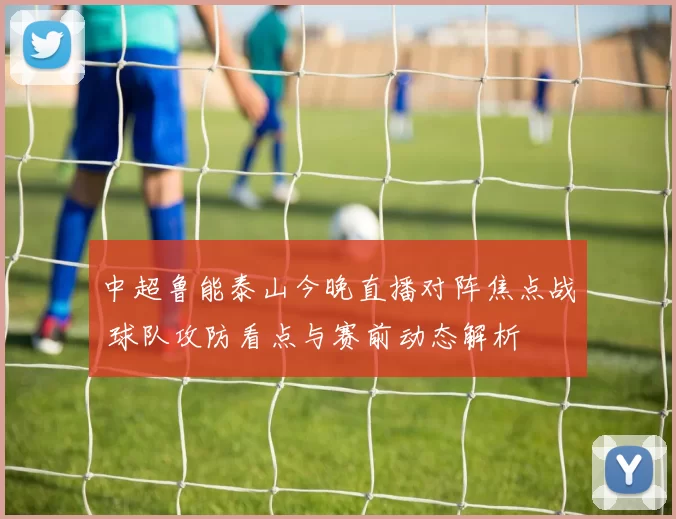 中超鲁能泰山今晚直播对阵焦点战 球队攻防看点与赛前动态解析