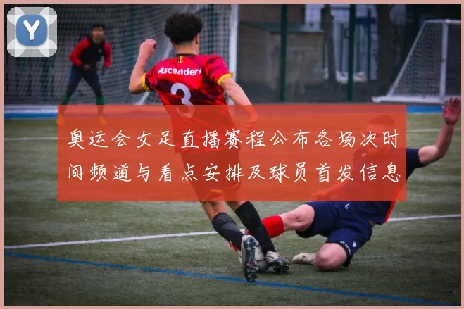 奥运会女足直播赛程公布各场次时间频道与看点安排及球员首发信息