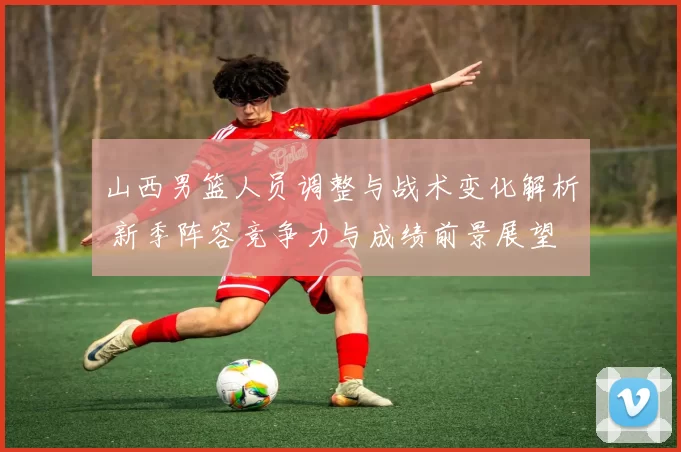山西男篮人员调整与战术变化解析 新季阵容竞争力与成绩前景展望