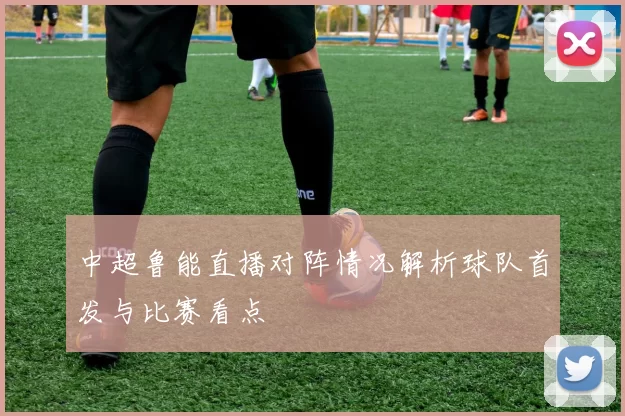 中超鲁能直播对阵情况解析球队首发与比赛看点