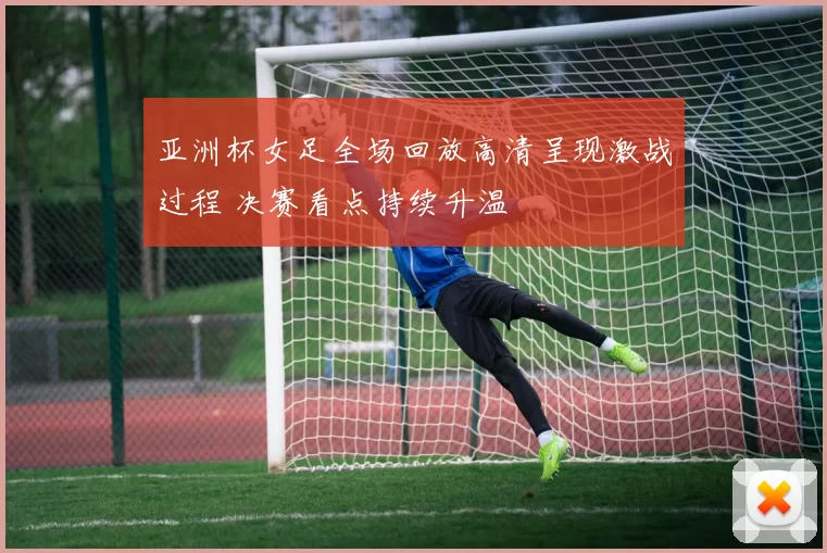 亚洲杯女足全场回放高清呈现激战过程 决赛看点持续升温