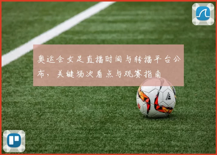 奥运会女足直播时间与转播平台公布，关键场次看点与观赛指南