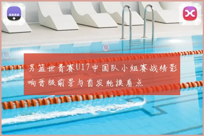 男篮世青赛U17中国队小组赛战绩影响晋级前景与首发轮换看点