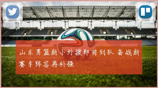 山东男篮新小外援即将到队 备战新赛季阵容再补强