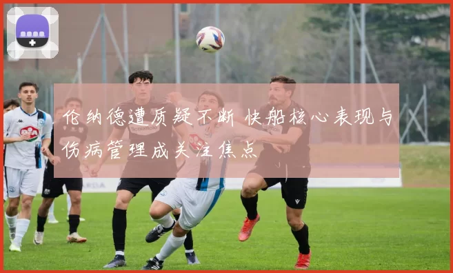 伦纳德遭质疑不断 快船核心表现与伤病管理成关注焦点